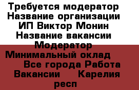 Требуется модератор › Название организации ­ ИП Виктор Монин › Название вакансии ­ Модератор › Минимальный оклад ­ 6 200 - Все города Работа » Вакансии   . Карелия респ.